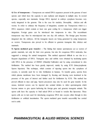 PHARMACEUTICAL & ALLIED MEDICAL SCIENCES
4) Use of transposons: - Transposons are natural DNA sequences present in the genome of most
species and which have the capacity to auto replicate and integrate in multiple sites. In several
species, especially non mammals, foreign DNA injected in embryo cytoplasm becomes very
rarely integrated in the genome. This is the case for medaka, Drosophila, chicken and silk
worms. In order to enhance the frequency of integration, scientist use Transposons which is a
DNA sequences which contain at least one gene coding for a transposase which can trigger
integration. Foreign genes can be introduced into tranposons in vitro. The recombinant
transposons may then be microinjected into one day old embryos. The foreign gene becomes
integrated into the embryos. All the transgenic insects are being generated by using transposons
as vectors. Transposons also proved to be efficient to generate transgenic fish, chicken and
mammals.
5) Sperm mediated gene transfer: - The finding that mature spermatozoa act as vectors of
genetic materials, not only for their own genome, but also for exogenous DNA molecules, has
suggested a strategy for animal transgenesis. This method appeared difficult to use due to a
frequent degradation of DNA. Transgenic mice and rabbits were obtained by incubating sperm
with DNA in the presence of DMSO (Dimethyl Sulfoxide) and by using conventional in vitro
fertilization. The method has been greatly improved, mainly by using ICSI (Intracytoplasmic
Sperm Injection). This technique, which consists of injecting sperm into the cytoplasm of
oocytes, is currently used for in vitro fertilization in humans. To transfer genes, sperms from
which plasma membrane have been damaged by freezing and thawing were incubated in the
presence of the gene of interest and further used for fertilization by ICSI. This method has
proved efficient in mice and pigs. Sperm precursors may also be used for gene transfer. In the
mouse, lentiviral vectors can be injected into seminal tubules to infect spermatogonia which
become mature to give sperm harboring the foreign gene and generate transgenic animals. The
sperm cells have the capacity to bind naked DNA or bound to vesicles like liposomes. These
sperm cells are in turn used for introducing exogenous DNA into oocytes either through in vitro
fertilization or artificial insemination. The sperm mediated gene transfer successfully has carried
out in cattle.
 