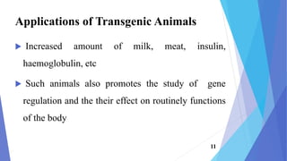  Increased amount of milk, meat, insulin,
haemoglobulin, etc
 Such animals also promotes the study of gene
regulation and the their effect on routinely functions
of the body
Applications of Transgenic Animals
11
 