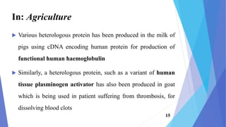  Various heterologous protein has been produced in the milk of
pigs using cDNA encoding human protein for production of
functional human haemoglobulin
 Similarly, a heterologous protein, such as a variant of human
tissue plasminogen activator has also been produced in goat
which is being used in patient suffering from thrombosis, for
dissolving blood clots
In: Agriculture
15
 