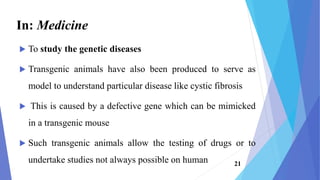 In: Medicine
 To study the genetic diseases
 Transgenic animals have also been produced to serve as
model to understand particular disease like cystic fibrosis
 This is caused by a defective gene which can be mimicked
in a transgenic mouse
 Such transgenic animals allow the testing of drugs or to
undertake studies not always possible on human 21
 