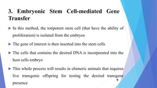  In this method, the totipotent stem cell (that have the ability of
proliferation) is isolated from the embryos
 The gene of interest is then inserted into the stem cells
 The cells that contains the desired DNA is incorporated into the
host cells embryo
 This whole process will results in chimeric animals that requires
live transgenic offspring for testing the desired transgene
presence
3. Embryonic Stem Cell-mediated Gene
Transfer
9
 