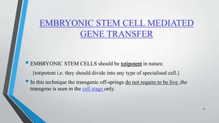 EMBRYONIC STEM CELL MEDIATED
GENE TRANSFER
 EMBRYONIC STEM CELLS should be totipotent in nature.
{totipotent i.e. they should divide into any type of specialised cell.}
 In this technique the transgenic off-springs do not require to be live ,the
transgene is seen in the cell stage only.
15
 