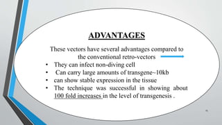 ADVANTAGES
These vectors have several advantages compared to
the conventional retro-vectors
• They can infect non-diving cell
• Can carry large amounts of transgene~10kb
• can show stable expression in the tissue
• The technique was successful in showing about
100 fold increases in the level of transgenesis .
25
 