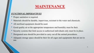 FUNCTIONAL IMPERAVTIVES
• Proper sanitation is required.
• Materials should be durable, impervious, resistant to the water and chemicals.
• All sterilised equipment should be used.
• Good quality air at the appropriate temperature and humidity must be their.
• Security systems that limit access to authorised individuals only must be in place.
• Designated area should be provided to carry out all the animal procedures.
• Adequate storage space should be their for all cages and equipments that are not in
use.
MAINTENANCE
29
 