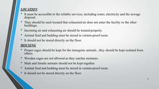 LOCATION
• It must be accessible to the reliable services, including water, electricity and the sewage
disposal.
• They should be such located that exhausted air does not enter the facility or the other
buildings.
• Incoming air and exhausting air should be treated properly.
• Animal feed and bedding must be stored in vermin-proof room.
• It should not be stored directly on the floor.
HOUSING
• Proper cages should be kept for the transgenic animals , they should be kept isolated from
others.
• Wooden cages are not allowed as they catches moisture.
• Male and female animals should not be kept together.
• Animal feed and bedding must be stored in vermin-proof room.
• It should not be stored directly on the floor.
30
 