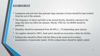 ENVIRONMENT
• Equipment and activities that generate large amounts of noise should be kept isolated
from the rest of the animals.
• The frequency of alarm and bells in the animal facility should be selected in the
range that does not affect the animals. Mostly VISUAL ALARMS should be
preferred.
• Humidity should be maintained from 40-60% (+_5%)depending upon species.
• Air supplies should be 100% fresh and it should not recirculate within the facility.
• Exhaust duct should be fitted with the filters at the room level to reduce
accumulation of particulate matter. All the exhaust ducts should be tightly sealed.
31
 