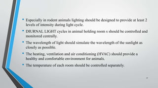 • Especially in rodent animals lighting should be designed to provide at least 2
levels of intensity during light cycle.
• DIURNAL LIGHT cycles in animal holding room s should be controlled and
monitored centrally.
• The wavelength of light should simulate the wavelength of the sunlight as
closely as possible.
• The heating, ventilation and air conditioning (HVAC) should provide a
healthy and comfortable environment for animals.
• The temperature of each room should be controlled separately.
32
 