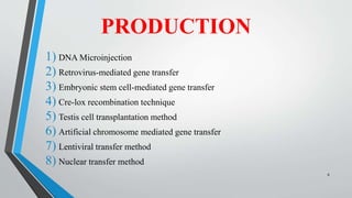 PRODUCTION
1) DNA Microinjection
2) Retrovirus-mediated gene transfer
3) Embryonic stem cell-mediated gene transfer
4) Cre-lox recombination technique
5) Testis cell transplantation method
6) Artificial chromosome mediated gene transfer
7) Lentiviral transfer method
8) Nuclear transfer method
8
 