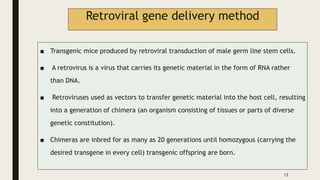 Retroviral gene delivery method
■ Transgenic mice produced by retroviral transduction of male germ line stem cells.
■ A retrovirus is a virus that carries its genetic material in the form of RNA rather
than DNA.
■ Retroviruses used as vectors to transfer genetic material into the host cell, resulting
into a generation of chimera (an organism consisting of tissues or parts of diverse
genetic constitution).
■ Chimeras are inbred for as many as 20 generations until homozygous (carrying the
desired transgene in every cell) transgenic offspring are born.
13
 