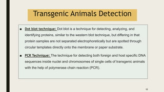 Transgenic Animals Detection
■ Dot blot technique: Dot blot is a technique for detecting, analyzing, and
identifying proteins, similar to the western blot technique, but differing in that
protein samples are not separated electrophoretically but are spotted through
circular templates directly onto the membrane or paper substrate.
■ PCR Technique: The technique for detecting both foreign and host specific DNA
sequences inside nuclei and chromosomes of single cells of transgenic animals
with the help of polymerase chain reaction (PCR).
18
 