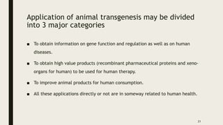 Application of animal transgenesis may be divided
into 3 major categories
■ To obtain information on gene function and regulation as well as on human
diseases.
■ To obtain high value products (recombinant pharmaceutical proteins and xeno-
organs for human) to be used for human therapy.
■ To improve animal products for human consumption.
■ All these applications directly or not are in someway related to human health.
21
 
