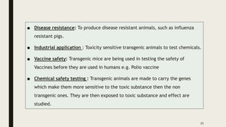 ■ Disease resistance: To produce disease resistant animals, such as influenza
resistant pigs.
■ Industrial application : Toxicity sensitive transgenic animals to test chemicals.
■ Vaccine safety: Transgenic mice are being used in testing the safety of
Vaccines before they are used in humans e.g. Polio vaccine
■ Chemical safety testing : Transgenic animals are made to carry the genes
which make them more sensitive to the toxic substance then the non
transgenic ones. They are then exposed to toxic substance and effect are
studied.
23
 