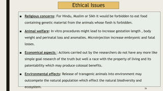 Ethical Issues
■ Religious concerns: For Hindu, Muslim or Sikh it would be forbidden to eat food
containing genetic material from the animals whose flesh is forbidden.
■ Animal welfare: In vitro procedures might lead to increase gestation length , body
weight and perinatal loss and anomalies. Microinjection increase embryonic and fatal
losses.
■ Economical aspects : Actions carried out by the researchers do not have any more like
simple goal research of the truth but well a race with the property of living and its
patentability which may produce colossal benefits.
■ Environmental effects: Release of transgenic animals into environment may
outcompete the natural population which effect the natural biodiversity and
ecosystem. 26
 