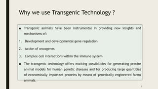 Why we use Transgenic Technology ?
■ Transgenic animals have been instrumental in providing new insights and
mechanisms of:
1. Development and developmental gene regulation
2. Action of oncogenes
3. Complex cell interactions within the immune system
■ The transgenic technology offers exciting possibilities for generating precise
animal models for human genetic diseases and for producing large quantities
of economically important proteins by means of genetically engineered farms
animals.
5
 
