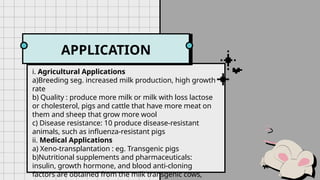 GENETIC
MODIFICATION
APPLICATION
i. Agricultural Applications
a)Breeding seg. increased milk production, high growth
rate
b) Quality : produce more milk or milk with loss lactose
or cholesterol, pigs and cattle that have more meat on
them and sheep that grow more wool
c) Disease resistance: 10 produce disease-resistant
animals, such as influenza-resistant pigs
ii. Medical Applications
a) Xeno-transplantation : eg. Transgenic pigs
b)Nutritional supplements and pharmaceuticals:
insulin, growth hormone, and blood anti-cloning
factors are obtained from the milk transgenic cows,
 