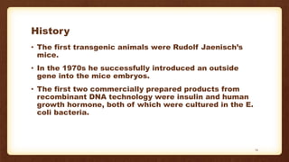 History
• The first transgenic animals were Rudolf Jaenisch’s
mice.
• In the 1970s he successfully introduced an outside
gene into the mice embryos.
• The first two commercially prepared products from
recombinant DNA technology were insulin and human
growth hormone, both of which were cultured in the E.
coli bacteria.
14
 