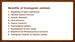 Benefits of transgenic animals
1. Regulation of gene expression.
2. Immune system function
3. Genetic diseases
4. Viral diseases
5. Cancer research
6. Toxicological studies
7. Development of new entity
8. Beneficial for Pharmaceutical research
9. Transgenic animals as disease models
16
 