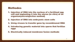Methodes
1. Injection of DNA into the nucleus of a fertilized egg
cell and implanting it into the uterus (in vitro) of an
organism(microinjection method)
2. Injection of DNA into embryonic stem cells
3. Using viruses to transfer gene by recombinanat DNA
4. Introducing genetic material into sperm that fertilize
eggs
5. Electrically induced membrane fusion methode
18
 