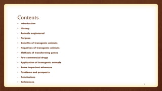 Contents
• Introduction
• History
• Animals enginnered
• Purpose
• Benefits of transgenic animals
• Negatives of transgenic animals
• Methods of transforming genes
• Few commercial drugs
• Application of transgenic animals
• Some important advances
• Problems and prospects
• Conclusions
• References
3
 