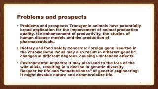 Problems and prospects
• Problems and prospects Transgenic animals have potentially
broad application for the improvement of animal production
quality, the enhancement of productivity, the studies of
human disease models and the production of
pharmaceuticals.
• Dietary and food safety concerns: Foreign gene inserted in
the chromosome locus may also result in different genetic
changes in different degrees, causing unintended effects.
• Environmental impacts: It may also lead to the loss of the
wild allele, resulting in a decline in genetic diversity
Respect for life and “unnaturalness” of genetic engineering:
it might devalue nature and commercialize life.
33
 