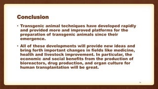 Conclusion
• Transgenic animal techniques have developed rapidly
and provided more and improved platforms for the
preparation of transgenic animals since their
emergence.
• All of these developments will provide new ideas and
bring forth important changes in fields like medicine,
health and livestock improvement. In particular, the
economic and social benefits from the production of
bioreactors, drug production, and organ culture for
human transplantation will be great.
34
 