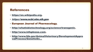 References
• https://en.wikipedia.org.
• https://www.ncbi.nlm.nih.gov.
• European Journal of Pharmacology.
• http://whatisbiotechnology.org/science/transgenic.
• http://www.infoplease.com.
• http://www.fda.gov/AnimalVeterinary/DevelopmentAppro
valProcess/GeneticEn...
35
 