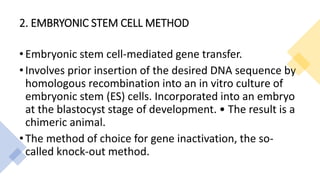 2. EMBRYONIC STEM CELL METHOD
• Embryonic stem cell-mediated gene transfer.
• Involves prior insertion of the desired DNA sequence by
homologous recombination into an in vitro culture of
embryonic stem (ES) cells. Incorporated into an embryo
at the blastocyst stage of development. • The result is a
chimeric animal.
• The method of choice for gene inactivation, the so-
called knock-out method.
 