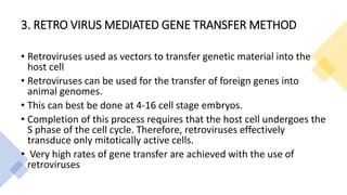 3. RETRO VIRUS MEDIATED GENE TRANSFER METHOD
• Retroviruses used as vectors to transfer genetic material into the
host cell
• Retroviruses can be used for the transfer of foreign genes into
animal genomes.
• This can best be done at 4-16 cell stage embryos.
• Completion of this process requires that the host cell undergoes the
S phase of the cell cycle. Therefore, retroviruses effectively
transduce only mitotically active cells.
• Very high rates of gene transfer are achieved with the use of
retroviruses
 