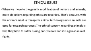 ETHICAL ISSUES
• When we move to the genetic modification of humans and animals,
more objections regarding ethics are recorded. That’s because, with
the advancement in transgenic animal technology more animals are
used for research purposes.The ethical concern regarding animals is
that they have to suffer during our research and it is against animal
rights.
 