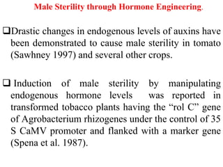 Male Sterility through Hormone Engineering.
Drastic changes in endogenous levels of auxins have
been demonstrated to cause male sterility in tomato
(Sawhney 1997) and several other crops.
 Induction of male sterility by manipulating
endogenous hormone levels was reported in
transformed tobacco plants having the “rol C” gene
of Agrobacterium rhizogenes under the control of 35
S CaMV promoter and flanked with a marker gene
(Spena et al. 1987).
 