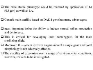  The male sterile phenotype could be reversed by application of JA
(0.5 μm) as well as LA.
 Genetic male sterility based on DAD I gene has many advantages;
 most important being the ability to induce normal pollen production
and dehiscence.
 This is critical for developing lines homozygous for the male
sterilizing allele.
 Moreover, this system involves suppression of a single gene and floral
morphology is not adversely affected.
 The stability of expression over a range of environmental conditions,
however, remains to be investigated.
 
