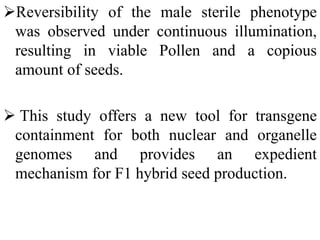 Reversibility of the male sterile phenotype
was observed under continuous illumination,
resulting in viable Pollen and a copious
amount of seeds.
 This study offers a new tool for transgene
containment for both nuclear and organelle
genomes and provides an expedient
mechanism for F1 hybrid seed production.
 