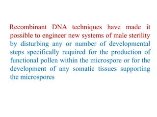 Recombinant DNA techniques have made it
possible to engineer new systems of male sterility
by disturbing any or number of developmental
steps specifically required for the production of
functional pollen within the microspore or for the
development of any somatic tissues supporting
the microspores
 