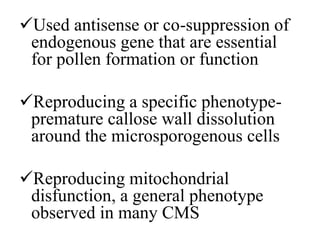 Used antisense or co-suppression of
endogenous gene that are essential
for pollen formation or function
Reproducing a specific phenotype-
premature callose wall dissolution
around the microsporogenous cells
Reproducing mitochondrial
disfunction, a general phenotype
observed in many CMS
 