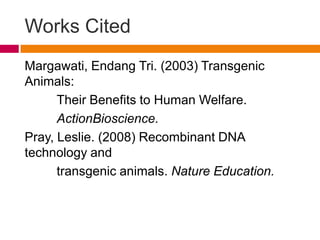 Works Cited
Margawati, Endang Tri. (2003) Transgenic
Animals:
      Their Benefits to Human Welfare.
      ActionBioscience.
Pray, Leslie. (2008) Recombinant DNA
technology and
      transgenic animals. Nature Education.
 