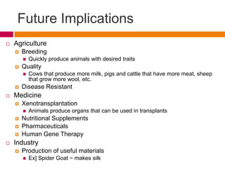 Future Implications
   Agriculture
       Breeding
           Quickly produce animals with desired traits
       Quality
           Cows that produce more milk, pigs and cattle that have more meat, sheep
            that grow more wool, etc.
       Disease Resistant
   Medicine
       Xenotransplantation
           Animals produce organs that can be used in transplants
       Nutritional Supplements
       Pharmaceuticals
       Human Gene Therapy
   Industry
       Production of useful materials
           Ex] Spider Goat ~ makes silk
 
