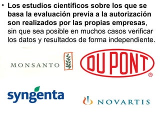 Los estudios científicos sobre los que se basa la evaluación previa a la autorización son realizados por las propias empresas , sin que sea posible en muchos casos verificar los datos y resultados de forma independiente.  