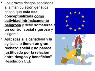 Los graves riesgos asociados a la manipulación genética hacen que  esta sea conceptualizada  como actividad intrínsicamente peligrosa  y debe  someterse a un control social riguroso  y exigente.  Aplicadas a la ganadería y la agricultura  tienen un gran rechazo social  y  no parece justificado por la relación entre riesgos y beneficios”  Resolución CEE 