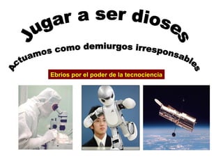 Jugar a ser dioses Actuamos como demiurgos irresponsables Ebrios por el poder de la tecnociencia 