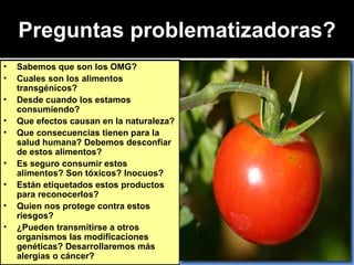 Preguntas problematizadoras? Sabemos que son los OMG? Cuales son los alimentos transgénicos? Desde cuando los estamos consumiendo? Que efectos causan en la naturaleza? Que consecuencias tienen para la salud humana? Debemos desconfiar de estos alimentos? Es seguro consumir estos alimentos? Son tóxicos? Inocuos? Están etiquetados estos productos para reconocerlos? Quien nos protege contra estos riesgos?  ¿Pueden transmitirse a otros organismos las modificaciones genéticas? Desarrollaremos más alergias o cáncer? 