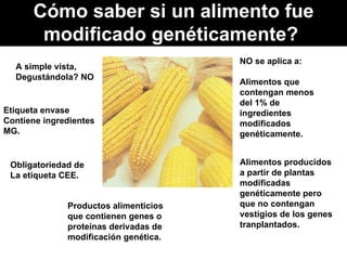 Cómo saber si un alimento fue modificado genéticamente?  A simple vista, Degustándola? NO Etiqueta envase Contiene ingredientes MG. Obligatoriedad de La etiqueta CEE. Productos alimenticios que contienen genes o proteínas derivadas de modificación genética. NO se aplica a:  Alimentos que contengan menos del 1% de ingredientes modificados genéticamente.  Alimentos producidos a partir de plantas modificadas genéticamente pero que no contengan vestigios de los genes tranplantados. 