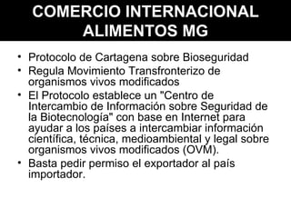 COMERCIO INTERNACIONAL ALIMENTOS MG Protocolo de Cartagena sobre Bioseguridad Regula Movimiento Transfronterizo de organismos vivos modificados El Protocolo establece un "Centro de Intercambio de Información sobre Seguridad de la Biotecnología" con base en Internet para ayudar a los países a intercambiar información científica, técnica, medioambiental y legal sobre organismos vivos modificados (OVM). Basta pedir permiso el exportador al país importador. 