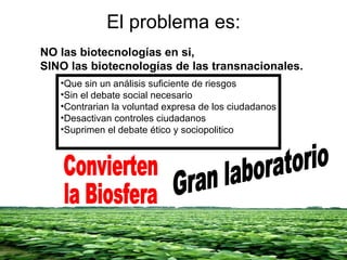 El problema es: NO las biotecnologías en si, SINO las biotecnologías de las transnacionales. Que sin un análisis suficiente de riesgos Sin el debate social necesario Contrarian la voluntad expresa de los ciudadanos Desactivan controles ciudadanos Suprimen el debate ético y sociopolitico Convierten  la Biosfera Gran laboratorio 