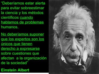 “ Deberíamos estar alerta para evitar sobreestimar la ciencia y los métodos científicos  cuando hablamos de problemas  humanos. No deberíamos suponer que los expertos son los únicos que tienen derecho a expresarse  sobre cuestiones que afectan  a la organización de la sociedad” Einstein Albert 