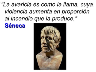 "La avaricia es como la llama, cuya violencia aumenta en proporción al incendio que la produce."   Séneca 