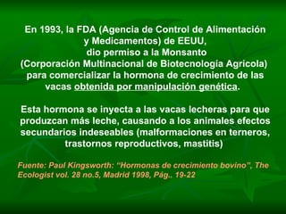 En 1993, la FDA (Agencia de Control de Alimentación y Medicamentos) de EEUU,  dio permiso a la Monsanto (Corporación Multinacional de Biotecnología Agrícola)  para comercializar la hormona de crecimiento de las vacas  obtenida por manipulación genética .  Esta hormona se inyecta a las vacas lecheras para que produzcan más leche, causando a los animales efectos secundarios indeseables (malformaciones en terneros, trastornos reproductivos, mastitis)  Fuente: Paul Kingsworth: “Hormonas de crecimiento bovino”, The Ecologist vol. 28 no.5, Madrid 1998, Pág.. 19-22 