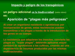 Impacto y peligro de los transgénicos un peligro adicional   en la biodiversidad   (entre otros) es: Aparición de “plagas más peligrosas” Al crear un organismo resistente a agrotóxicos por incorporación de genes, estas resistencias pueden transmitirse a las plagas a través de la introducción de los genes en su cuerpo. La resistencia que adquieren los insectos, convierte las plagas en  “super plagas”, debiendo aplicarse mayor cantidad de agrotóxicos a los cultivos, creando así una dependencia de insumos producidos por las mismas multinacionales. 