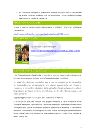 •   En los cultivos transgénicos se emplean muchos productos tóxicos, al contrario
       de lo que dicen las empresas que los promueven, con el consiguiente daño
       para el medio ambiente y la salud?

Regulación aplicable
En este enlace, se puede consultar la relación e la legislación vigente en materia de
transgénicos:

http://europa.eu/legislation_summaries/agriculture/food/l21154_es.htm

Material de Apoyo


                       Actualización 07 diciembre 2009

                       http://www.greenpeace.org/espana/reports/gu-a-roja-y-verde




Ejemplos para reflexionar
1. En China el uso de algodón GM para resistir a insectos ha reducido drásticamente
los casos de envenenamiento de agricultores por el uso de pesticidas.

La maquinaria e intereses económicos que se mueven alrededor de los transgénicos
son incalculables. Los transgénicos son una solución costosa, sería más interesante
trabajar en la formación y educación de los agricultores/as para el uso adecuado de
los productos químicos o fomentar alternativas de producción más respetuosa con el
medio ambiente.

2. Los transgénicos son una solución a los problemas de hambre

Se dice que en el futuro también será posible aumentar el valor nutricional de las
cosechas mejorando características funcionales deseables, como reducir la toxicidad
o alergenicidad, alterar el contenido en grasas o proteínas o aumentar la cantidad de
nutrientes y otros compuestos fitoquímicos. Estas nuevas tecnologías pueden contribuir
a paliar los problemas de malnutrición en el mundo, como las carencias de vitamina A,
hierro, yodo y zinc.




                                                                                    3
 