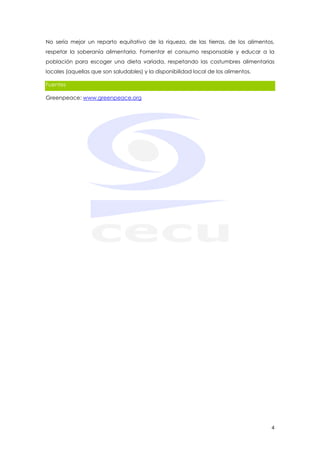 No sería mejor un reparto equitativo de la riqueza, de las tierras, de los alimentos,
respetar la soberanía alimentaria. Fomentar el consumo responsable y educar a la
población para escoger una dieta variada, respetando las costumbres alimentarias
locales (aquellas que son saludables) y la disponibilidad local de los alimentos.

Fuentes

Greenpeace: www.greenpeace.org




                                                                                    4
 