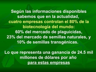 Según las informaciones disponibles sabemos que en la actualidad,  cuatro empresas controlan el 80% de la biotecnología del mundo: 60% del mercado de plaguicidas, 23% del mercado de semillas naturales, y 10% de semillas transgénicas.  Lo que representa una ganancia de 24.5 mil millones de dólares por año  para estas empresas 